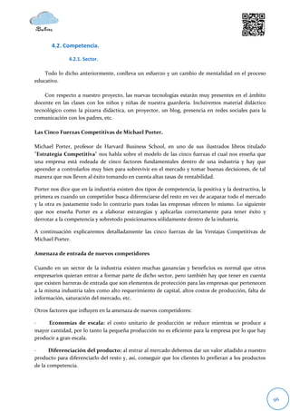 4.2. Competencia.

               4.2.1. Sector.

    Todo lo dicho anteriormente, conlleva un esfuerzo y un cambio de mentalidad en el proceso
educativo.

    Con respecto a nuestro proyecto, las nuevas tecnologías estarán muy presentes en el ámbito
docente en las clases con los niños y niñas de nuestra guardería. Incluiremos material didáctico
tecnológico como la pizarra didáctica, un proyector, un blog, presencia en redes sociales para la
comunicación con los padres, etc.

Las Cinco Fuerzas Competitivas de Michael Porter.

Michael Porter, profesor de Harvard Business School, en uno de sus ilustrados libros titulado
"Estrategia Competitiva" nos habla sobre el modelo de las cinco fuerzas el cual nos enseña que
una empresa está rodeada de cinco factores fundamentales dentro de una industria y hay que
aprender a controlarlos muy bien para sobrevivir en el mercado y tomar buenas decisiones, de tal
manera que nos lleven al éxito tomando en cuenta altas tasas de rentabilidad.

Porter nos dice que en la industria existen dos tipos de competencia, la positiva y la destructiva, la
primera es cuando un competidor busca diferenciarse del resto en vez de acaparar todo el mercado
y la otra es justamente todo lo contrario pues todas las empresas ofrecen lo mismo. Lo siguiente
que nos enseña Porter es a elaborar estrategias y aplicarlas correctamente para tener éxito y
derrotar a la competencia y sobretodo posicionarnos sólidamente dentro de la industria.

A continuación explicaremos detalladamente las cinco fuerzas de las Ventajas Competitivas de
Michael Porter.

Amenaza de entrada de nuevos competidores

Cuando en un sector de la industria existen muchas ganancias y beneficios es normal que otros
empresarios quieran entrar a formar parte de dicho sector, pero también hay que tener en cuenta
que existen barreras de entrada que son elementos de protección para las empresas que pertenecen
a la misma industria tales como alto requerimiento de capital, altos costos de producción, falta de
información, saturación del mercado, etc.

Otros factores que influyen en la amenaza de nuevos competidores:

·    Economías de escala: el costo unitario de producción se reduce mientras se produce a
mayor cantidad, por lo tanto la pequeña producción no es eficiente para la empresa por lo que hay
producir a gran escala.

·     Diferenciación del producto: al entrar al mercado debemos dar un valor añadido a nuestro
producto para diferenciarlo del resto y, así, conseguir que los clientes lo prefieran a los productos
de la competencia.




                                                                                                         96
 