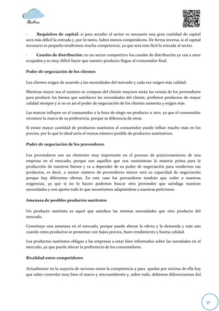 ·     Requisitos de capital: si para acceder al sector es necesario una gran cantidad de capital
será más difícil la entrada y, por lo tanto, habrá menos competidores. De forma inversa, si el capital
necesario es pequeño tendremos mucha competencia, ya que será más fácil la entrada al sector.

·    Canales de distribución: en un sector competitivo los canales de distribución ya van a estar
ocupados y es muy difícil hacer que nuestro producto llegue al consumidor final.

Poder de negociación de los clientes

Los clientes exigen de acuerdo a las necesidades del mercado y cada vez exigen más calidad.

Mientras mayor sea el numero se compras del cliente mayores serán las ventas de los proveedores
para producir los bienes que satisfacen las necesidades del cliente, prefieren productos de mayor
calidad siempre y si no es así el poder de negociación de los clientes aumenta y exigen más.

Las marcas influyen en el consumidor a la hora de elegir un producto u otro, ya que el consumidor
reconoce la marca de su preferencia, porque se diferencia de otras.

Si existe mayor cantidad de productos sustitutos el consumidor puede influir mucho más en los
precios, por lo que lo ideal sería el menos número posible de productos sustitutivos.

Poder de negociación de los proveedores

Los proveedores son un elemento muy importante en el proceso de posicionamiento de una
empresa en el mercado, porque son aquellos que nos suministran la materia prima para la
producción de nuestros bienes y va a depender de su poder de negociación para vendernos sus
productos, es decir, a menor número de proveedores menor será su capacidad de negociación
porque hay diferentes ofertas. En este caso los proveedores tendrán que ceder a nuestras
exigencias, ya que si no lo hacen podemos buscar otro proveedor que satisfaga nuestras
necesidades y nos aporte todo lo que necesitamos adaptándose a nuestras peticiones.

Amenaza de posibles productos sustitutos

Un producto sustituto es aquel que satisface las mismas necesidades que otro producto del
mercado.

Constituye una amenaza en el mercado, porque puede alterar la oferta y la demanda y más aún
cuando estos productos se presentan con bajos precios, buen rendimiento y buena calidad.

Los productos sustitutos obligan a las empresas a estar bien informados sobre las novedades en el
mercado, ya que puede alterar la preferencia de los consumidores.

Rivalidad entre competidores

Actualmente en la mayoría de sectores existe la competencia y para quedar por encima de ella hay
que saber controlar muy bien el macro y microambiente y, sobre todo, debemos diferenciarnos del




                                                                                                         97
 