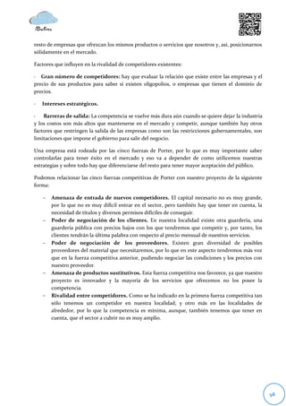 resto de empresas que ofrezcan los mismos productos o servicios que nosotros y, así, posicionarnos
sólidamente en el mercado.

Factores que influyen en la rivalidad de competidores existentes:

· Gran número de competidores: hay que evaluar la relación que existe entre las empresas y el
precio de sus productos para saber si existen oligopolios, o empresas que tienen el dominio de
precios.

·   Intereses estratégicos.

·   Barreras de salida: La competencia se vuelve más dura aún cuando se quiere dejar la industria
y los costos son más altos que mantenerse en el mercado y competir, aunque también hay otros
factores que restringen la salida de las empresas como son las restricciones gubernamentales, son
limitaciones que impone el gobierno para salir del negocio.

Una empresa está rodeada por las cinco fuerzas de Porter, por lo que es muy importante saber
controlarlas para tener éxito en el mercado y eso va a depender de como utilicemos nuestras
estrategias y sobre todo hay que diferenciarse del resto para tener mayor aceptación del público.

Podemos relacionar las cinco fuerzas competitivas de Porter con nuestro proyecto de la siguiente
forma:

       Amenaza de entrada de nuevos competidores. El capital necesario no es muy grande,
        por lo que no es muy difícil entrar en el sector, pero también hay que tener en cuenta, la
        necesidad de títulos y diversos permisos difíciles de conseguir.
       Poder de negociación de los clientes. En nuestra localidad existe otra guardería, una
        guardería pública con precios bajos con los que tendremos que competir y, por tanto, los
        clientes tendrán la última palabra con respecto al precio mensual de nuestros servicios.
       Poder de negociación de los proveedores. Existen gran diversidad de posibles
        proveedores del material que necesitaremos, por lo que en este aspecto tendremos más voz
        que en la fuerza competitiva anterior, pudiendo negociar las condiciones y los precios con
        nuestro proveedor.
       Amenaza de productos sustitutivos. Esta fuerza competitiva nos favorece, ya que nuestro
        proyecto es innovador y la mayoría de los servicios que ofrecemos no los posee la
        competencia.
       Rivalidad entre competidores. Como se ha indicado en la primera fuerza competitiva tan
        sólo tenemos un competidor en nuestra localidad, y otro más en las localidades de
        alrededor, por lo que la competencia es mínima, aunque, también tenemos que tener en
        cuenta, que el sector a cubrir no es muy amplio.




                                                                                                     98
 