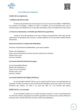 4.2.2. Análisis de la competencia.

Análisis de la competencia.

1. Globalización del mercado.

      El número de guarderías que encontramos en la zona es escaso (una pública en Madridejos,
una privada en Consuegra y ninguna en Urda y Camuñas), por lo que podemos decir que el
mercado al que nos enfrentamos es un mercado concentrado, ya que la competencia es muy escasa.

2. Estructura, dinamismo y resultados que obtienen las guarderías.

       A pesar de tener dos guarderías en la zona no hemos encontrado datos sobre ellas, por ello
analizaremos las guarderías más cercanas a nuestra población de las que hemos podido obtener
información.

Centro de atención a la infancia de Madridejos.

Pertenece al Ayuntamiento de Madridejos, y por tanto es pública.

Número de trabajadores: 4.
Cuota: 100,00€ mensuales, sin incluir cuota de comedor (5,00 € diarios).
Horario: 8:30 a 14:00.
Servicios: Comedor.

La escuela infantil la Prole de Consuegra.

Es una Comunidad de Bienes.
Número de trabajadores: 5.
Cuota: 200,00 € mensuales.
Horario: 9:30 a 14:00.
Servicios: autobús.

La escuela infantil la Seta Mágica de Illescas.

        Es una Sociedad Limitada Laboral, con un capital social de 36.000 € sin participaciones ni
cotización en bolsa. No tenemos acceso al número de trabajadores con los que cuenta ni al nivel de
beneficios que obtiene, así como a su cuota por niño ni a los servicios que aporta.

NEMO CAI S.L. en La Guardia.

        Es una Sociedad Limitada con un capital social que asciende a 10.000€, sin participaciones
ni cotización en bolsa. Al igual que en la anterior guardería no tenemos acceso a datos referentes a
precio por niño, nivel de beneficios, servicios o número de trabajadores.




                                                                                                       99
 