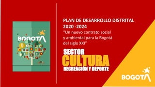PLAN DE DESARROLLO DISTRITAL
2020 -2024
“Un nuevo contrato social
y ambiental para la Bogotá
del siglo XXI”
SECTOR
CULTURARECREACIÓN Y DEPORTE
 