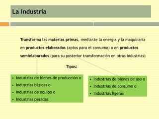 La industria 
 Transforma las materias primas, mediante la energía y la maquinaria 
en productos elaborados (aptos para el consumo) o en productos 
semielaborados (para su posterior transformación en otras industrias) 
 Industrias de bienes de producción o 
 Industrias básicas o 
 Industrias de equipo o 
 Industrias pesadas 
Tipos: 
 Industrias de bienes de uso o 
 Industrias de consumo o 
 Industrias ligeras 
 