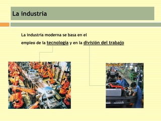 La industria 
La industria moderna se basa en el 
empleo de la tecnología y en la división del trabajo 
 