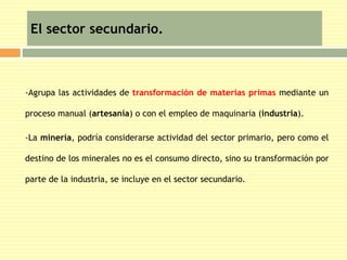 El sector secundario. 
 -Agrupa las actividades de transformación de materias primas mediante un 
proceso manual (artesanía) o con el empleo de maquinaria (industria). 
 -La minería, podría considerarse actividad del sector primario, pero como el 
destino de los minerales no es el consumo directo, sino su transformación por 
parte de la industria, se incluye en el sector secundario. 
 