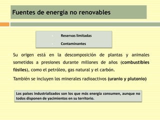 Fuentes de energía no renovables 
 Reservas limitadas 
 Contaminantes 
 Su origen está en la descomposición de plantas y animales 
sometidos a presiones durante millones de años (combustibles 
fósiles), como el petróleo, gas natural y el carbón. 
 También se incluyen los minerales radioactivos (uranio y plutonio) 
Los países industrializados son los que más energía consumen, aunque no 
todos disponen de yacimientos en su territorio. 
 