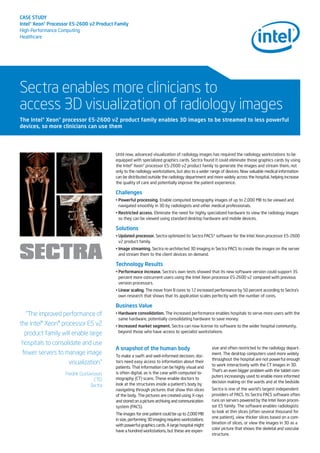 CASE STUDY
Intel®Xeon®Processor E5-2600 v2 Product Family
High-Performance Computing
Healthcare
Sectra enables more clinicians to
access 3D visualization of radiology images
Until now, advanced visualization of radiology images has required the radiology workstations to be
equipped with specialized graphics cards. Sectra found it could eliminate those graphics cards by using
the Intel® Xeon® processor E5-2600 v2 product family to generate the images and stream them, not
only to the radiology workstations, but also to a wider range of devices. Now valuable medical information
can be distributed outside the radiology department and more widely across the hospital, helping increase
the quality of care and potentially improve the patient experience.
Challenges
• Powerful processing. Enable computed tomography images of up to 2,000 MB to be viewed and
navigated smoothly in 3D by radiologists and other medical professionals.
• Restricted access. Eliminate the need for highly specialized hardware to view the radiology images
so they can be viewed using standard desktop hardware and mobile devices.
Solutions
• Updated processor. Sectra optimized its Sectra PACS* software for the Intel Xeon processor E5-2600
v2 product family.
• Image streaming. Sectra re-architected 3D imaging in Sectra PACS to create the images on the server
and stream them to the client devices on demand.
Technology Results
• Performance increase. Sectra’s own tests showed that its new software version could support 35
percent more concurrent users using the Intel Xeon processor E5-2600 v2 compared with previous
version processors.
• Linear scaling. The move from 8 cores to 12 increased performance by 50 percent according to Sectra’s
own research that shows that its application scales perfectly with the number of cores.
Business Value
• Hardware consolidation. The increased performance enables hospitals to serve more users with the
same hardware, potentially consolidating hardware to save money.
• Increased market segment. Sectra can now license its software to the wider hospital community,
beyond those who have access to specialist workstations.
The Intel®Xeon®processor E5-2600 v2 product family enables 3D images to be streamed to less powerful
devices, so more clinicians can use them
“The improved performance of
the Intel® Xeon® processor E5 v2
product family will enable large
hospitals to consolidate and use
fewer servers to manage image
visualization.”
Fredrik Gustavsson,
CTO,
Sectra
A snapshot of the human body
To make a swift and well-informed decision, doc-
tors need easy access to information about their
patients. That information can be highly visual and
is often digital, as is the case with computed to-
mography (CT) scans. These enable doctors to
look at the structures inside a patient’s body by
navigating through pictures that show thin slices
of the body. The pictures are created using X-rays
and stored on a picture archiving and communication
system (PACS).
The images for one patient could be up to 2,000 MB
in size, performing 3D imaging requires workstations
with powerful graphics cards. A large hospital might
have a hundred workstations, but these are expen-
sive and often restricted to the radiology depart-
ment. The desktop computers used more widely
throughout the hospital are not powerful enough
to work interactively with the CT images in 3D.
That’s an even bigger problem with the tablet com-
puters increasingly used to enable more informed
decision making on the wards and at the bedside.
Sectra is one of the world’s largest independent
providers of PACS. Its Sectra PACS software often
runs on servers powered by the Intel Xeon proces-
sor E5 family. The software enables radiologists
to look at thin slices (often several thousand for
one patient), view thicker slices based on a com-
bination of slices, or view the images in 3D as a
color picture that shows the skeletal and vascular
structure.
 