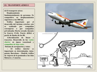 d) El transporte aéreo:
Desplazamiento
fundamentalmente de personas. Es
competitivo en desplazamientos
superiores a los 500 km.
Tráfico importante por el
desarrollo del turismo exterior, este
es realizado por compañías
extranjeras o por compañías
privatizadas Iberia (creada durante
la Guerra Civil). Fuerte déficit a
partir de finales de los 80.
Liberalización de líneas y
trayectos. Desarrollo de los vuelos
charter en época vacacional y
compañías de bajo coste.
Sistema de aeropuertos y rutas:
- El tráfico interior es
importante en determinadas rutas:
puente Barcelona - Madrid, tráfico
de viajeros de la península a las islas
Baleares y Canarias.
EL TRANSPORTE AÉREO I
 