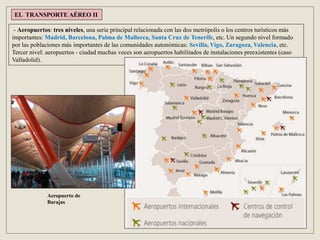 EL TRANSPORTE AÉREO II
- Aeropuertos: tres niveles, una serie principal relacionada con las dos metrópolis o los centros turísticos más
importantes: Madrid, Barcelona, Palma de Mallorca, Santa Cruz de Tenerife, etc. Un segundo nivel formado
por las poblaciones más importantes de las comunidades autonómicas: Sevilla, Vigo, Zaragoza, Valencia, etc.
Tercer nivel: aeropuertos - ciudad muchas veces son aeropuertos habilitados de instalaciones preexistentes (caso
Valladolid).
Aeropuerto de
Barajas
 