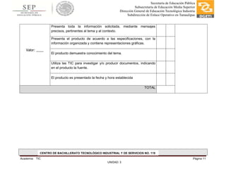 Academia: TIC Página 11
UNIDAD: 3
Secretaría de Educación Pública
Subsecretaría de Educación Media Superior
Dirección General de Educación Tecnológica Industria
Subdirección de Enlace Operativo en Tamaulipas
Valor: ____
Presenta toda la información solicitada, mediante mensajes
precisos, pertinentes al tema y al contexto.
Presenta el producto de acuerdo a las especificaciones, con la
información organizada y contiene representaciones gráficas.
El producto demuestra conocimiento del tema.
Utiliza las TIC para investigar y/o producir documentos, indicando
en el producto la fuente.
El producto es presentado la fecha y hora establecida
TOTAL
CENTRO DE BACHILLERATO TECNOLÓGICO INDUSTRIAL Y DE SERVICIOS NO. 119
 