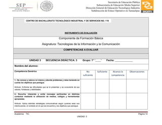 Academia: TIC Página 14
UNIDAD: 3
Secretaría de Educación Pública
Subsecretaría de Educación Media Superior
Dirección General de Educación Tecnológica Industria
Subdirección de Enlace Operativo en Tamaulipas
INSTRUMENTO DE EVALUACIÓN
Componente de Formación Básica
Asignatura: Tecnologías de la Información y la Comunicación
COMPETENCIAS A EVALUAR
UNIDAD 3 SECUENCIA DIDÁCTICA: 3 Grupo: 1° “____” Fecha: _____________
Nombre del alumno:
Competencia Genérica No
suficiente
Suficiente Alcanzo la
competencia
Observaciones
1.- Se conoce y valora a sí mismo y aborda problemas y retos teniendo en
cuenta los objetivos que persigue.
Atributo: Enfrenta las dificultades que se le presentan y es consciente de sus
valores, fortalezas y debilidades.
4.- Escucha, interpreta y emite mensajes pertinentes en distintos
contextos mediante la utilización de medios, códigos y herramientas
apropiadas.
Atributo: Aplica distintas estrategias comunicativas según quienes sean sus
interlocutores, el contexto en el que se encuentra y los objetivos que persigue.
CENTRO DE BACHILLERATO TECNOLÓGICO INDUSTRIAL Y DE SERVICIOS NO. 119
 