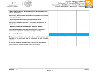 Academia: TIC Página 15
UNIDAD: 3
Secretaría de Educación Pública
Subsecretaría de Educación Media Superior
Dirección General de Educación Tecnológica Industria
Subdirección de Enlace Operativo en Tamaulipas
5.- Desarrolla innovaciones y propone soluciones a problemas a partir de
métodos establecidos.
Atributo: Utiliza las tecnologías de la información y comunicación para procesar
e interpretar información.
7.- Aprende por iniciativa e interés propio a lo largo de la vida.
Atributo: Define metas y da seguimiento a sus procesos de construcción de
conocimiento.
8.- Participa y colabora de manera efectiva en equipos diversos.
Atributo: Asume una actitud constructiva, congruente con los conocimientos y
habilidades con los que cuenta dentro de distintos equipos de trabajo.
Competencia Disciplinar
10. Analiza los beneficios e inconvenientes del uso de las tecnologías de la
información y la comunicación para la optimización de las actividades
cotidianas.
11. Utiliza las tecnologías de la información y comunicación para investigar,
resolver problemas, producir materiales y transmitir información.
 