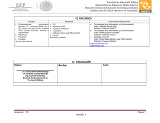 Academia: TIC Página 7
UNIDAD: 3
Secretaría de Educación Pública
Subsecretaría de Educación Media Superior
Dirección General de Educación Tecnológica Industria
Subdirección de Enlace Operativo en Tamaulipas
C) RECURSOS
Equipo Material Fuentes de información
 Computadoras, procesador
Pentium IV, memoria RAM de 4
Gb, disco duro de 40 Gb, puertos
USB, unidad DVD/WR, bocinas y
reguladores
 Impresora.
 Proyector
 Pantalla
Servicio de Internet
 Cd
 Memoria USB
 Hojas de máquina
 Cuaderno
 Software Microsoft Office 2010
 Libros
Revistas y folletos
 Tecnologías de la Información y la Comunicación
Autor: Gabriela García Ortiz
Editorial: Colección DGETI
 Tecnologías de la Información y la Comunicación
Autor: Rafael Aguirre González
Editorial: Colección DGETI
 Asómate a las TIC
Autor: Ulises Salas Madrid, José Pablo Gabriel
Editorial: Progreso Editorial
www.monografías.com
www.aulaclic.com
D) VALIDACIÓN
Elabora:
_____________________________________
Lic. Oscar Selvera Montelongo
Lic. Rodolfo Carrillo Martínez
Ing. Carlos Pineda Hoy
Docente del Componente de
Formación Básica
Recibe: Avala:
 
