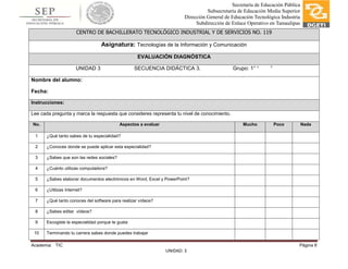 Academia: TIC Página 8
UNIDAD: 3
Secretaría de Educación Pública
Subsecretaría de Educación Media Superior
Dirección General de Educación Tecnológica Industria
Subdirección de Enlace Operativo en Tamaulipas
CENTRO DE BACHILLERATO TECNOLÓGICO INDUSTRIAL Y DE SERVICIOS NO. 119
Asignatura: Tecnologías de la Información y Comunicación
EVALUACIÓN DIAGNÓSTICA
UNIDAD 3 SECUENCIA DIDÁCTICA 3. Grupo: 1° “ ”
Nombre del alumno:
Fecha:
Instrucciones:
Lee cada pregunta y marca la respuesta que consideres representa tu nivel de conocimiento.
No. Aspectos a evaluar Mucho Poco Nada
1 ¿Qué tanto sabes de tu especialidad?
2 ¿Conoces donde se puede aplicar esta especialidad?
3 ¿Sabes que son las redes sociales?
4 ¿Cuánto utilizas computadora?
5 ¿Sabes elaborar documentos electrónicos en Word, Excel y PowerPoint?
6 ¿Utilizas Internet?
7 ¿Qué tanto conoces del software para realizar vídeos?
8 ¿Sabes editar vídeos?
9 Escogiste la especialidad porque te gusta
10 Terminando tu carrera sabes donde puedes trabajar
 