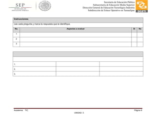 Academia: TIC Página 9
UNIDAD: 3
Secretaría de Educación Pública
Subsecretaría de Educación Media Superior
Dirección General de Educación Tecnológica Industria
Subdirección de Enlace Operativo en Tamaulipas
Instrucciones:
Lee cada pregunta y marca la respuesta que te identifique.
No. Aspectos a evaluar Si No
1
2
3
1.
2.
3.
 