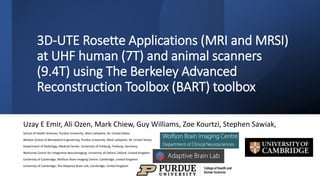 3D-UTE Rosette Applications (MRI and MRSI)
at UHF human (7T) and animal scanners
(9.4T) using The Berkeley Advanced
Reconstruction Toolbox (BART) toolbox
Uzay E Emir, Ali Ozen, Mark Chiew, Guy Williams, Zoe Kourtzi, Stephen Sawiak,
School of Health Sciences, Purdue University, West Lafayette, IN, United States
Weldon School of Biomedical Engineering, Purdue University, West Lafayette, IN, United States,
Department of Radiology, Medical Center, University of Freiburg, Freiburg, Germany,
Wellcome Centre for Integrative Neuroimaging, University of Oxford, Oxford, United Kingdom
University of Cambridge, Wolfson Brain Imaging Centre, Cambridge, United Kingdom
University of Cambridge, The Adaptive Brain Lab, Cambridge, United Kingdom
 