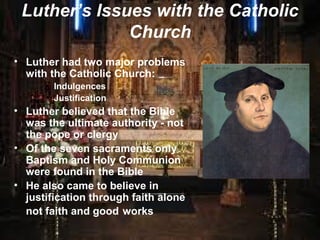 Luther’s Issues with the Catholic
Church
• Luther had two major problems
with the Catholic Church:
• Indulgences
• Justification
• Luther believed that the Bible
was the ultimate authority - not
the pope or clergy
• Of the seven sacraments only
Baptism and Holy Communion
were found in the Bible
• He also came to believe in
justification through faith alone
not faith and good works
 
