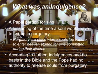 What was an Indulgence?
• A Papal pardon for sins
• A lessening of the time a soul would have
to spend in purgatory
– Purgatory = a place where souls too impure
to enter heaven atoned for sins committed
during their lifetime
• According to Luther, indulgences had no
basis in the Bible and the Pope had no
authority to release souls from purgatory
 
