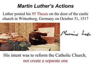 Martin Luther’s Actions
Luther posted his 95 Theses on the door of the castle
church in Wittenberg, Germany on October 31, 1517
His intent was to reform the Catholic Church,
not create a separate one
 
