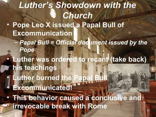 Luther’s Showdown with the
Church
• Pope Leo X issued a Papal Bull of
Excommunication
– Papal Bull = Official document issued by the
Pope
• Luther was ordered to recant (take back)
his teachings
• Luther burned the Papal Bull
• Excommunicated!
• This behavior caused a conclusive and
irrevocable break with Rome
 