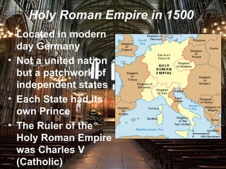 Holy Roman Empire in 1500
• Located in modern
day Germany
• Not a united nation
but a patchwork of
independent states
• Each State had its
own Prince
• The Ruler of the
Holy Roman Empire
was Charles V
(Catholic)
 