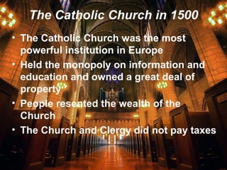 The Catholic Church in 1500
• The Catholic Church was the most
powerful institution in Europe
• Held the monopoly on information and
education and owned a great deal of
property
• People resented the wealth of the
Church
• The Church and Clergy did not pay taxes
 