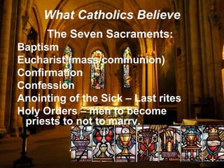 What Catholics Believe
The Seven Sacraments:
Baptism
Eucharist (mass/communion)
Confirmation
Confession
Anointing of the Sick – Last rites
Holy Orders – men to become
priests to not to marry.
 
