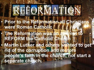• Prior to the Reformation all Christians
were Roman Catholic
• The Reformation was an attempt to
REFORM the Catholic Church
• Martin Luther and others wanted to get
rid of the corruption and restore
people’s faith in the church, not start a
separate church.
 