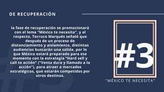 #3"MÉXICO TE NECESITA"
la fase de recuperación se promocionará
con el lema “México te necesita”, y al
respecto, Torruco Marqués señaló que
después de un proceso de
distanciamiento y aislamiento, distintas
audiencias buscarán una salida, por lo
que México estará preparado para ese
momento con la estrategia “Hard sell y
call to actión” (“Venta dura y llamado a la
acción”), para atraer a mercados
estratégicos, que estarán competidos por
otros destinos.
DE RECUPERACIÓN
 