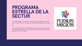 PROGRAMA
ESTRELLA DE LA
SECTUR
▪Un Pueblo Mágico es un sitio con símbolos y leyendas, poblados con historia
que en muchos casos han sido escenario de hechos trascendentes para nuestro
país.
  Son lugares que muestran la identidad nacional en cada uno de sus rincones,
con una magia que emana de sus atractivos, visitarlos es una oportunidad para
descubrir el encanto de México.
 