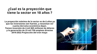 La proyección máxima de la sector es de 6 años ya
que las inversiones son fuertes, y necesitan ver
cuanta derrama económica dejan.
Tienen inversión de 4 mil 865 millones de dólares
y la generación de 23 mil 730 empleos directos
2019-2022 Proyección del tren maya
¿Cual es la proyección que
tiene la sector en 10 años ?
 
