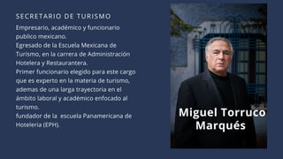 SECRETARIO DE TURISMO
Empresario, académico y funcionario
publico mexicano.
Egresado de la Escuela Mexicana de
Turismo, en la carrera de Administración
Hotelera y Restaurantera.
Primer funcionario elegido para este cargo
que es experto en la materia de turismo,
ademas de una larga trayectoria en el
ámbito laboral y académico enfocado al
turismo.
fundador de la  escuela Panamericana de
Hoteleria (EPH).
Miguel Torruco
Marqués
 