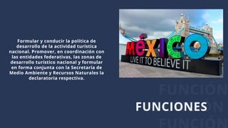 FUNCIÓN
FUNCIÓNFUNCIONES
Formular y conducir la política de
desarrollo de la actividad turística
nacional. Promover, en coordinación con
las entidades federativas, las zonas de
desarrollo turístico nacional y formular
en forma conjunta con la Secretaría de
Medio Ambiente y Recursos Naturales la
declaratoria respectiva.
 