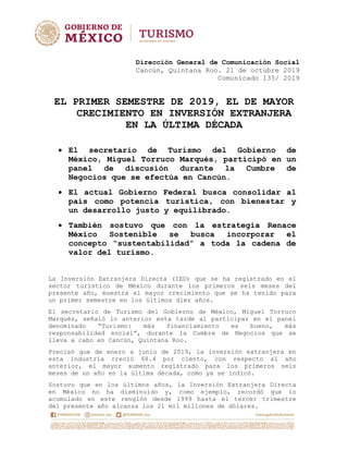 Dirección General de Comunicación Social
Cancún, Quintana Roo. 21 de octubre 2019
Comunicado 135/ 2019
EL PRIMER SEMESTRE DE 2019, EL DE MAYOR
CRECIMIENTO EN INVERSIÓN EXTRANJERA
EN LA ÚLTIMA DÉCADA
 El secretario de Turismo del Gobierno de
México, Miguel Torruco Marqués, participó en un
panel de discusión durante la Cumbre de
Negocios que se efectúa en Cancún.
 El actual Gobierno Federal busca consolidar al
país como potencia turística, con bienestar y
un desarrollo justo y equilibrado.
 También sostuvo que con la estrategia Renace
México Sostenible se busca incorporar el
concepto “sustentabilidad” a toda la cadena de
valor del turismo.
La Inversión Extranjera Directa (IED) que se ha registrado en el
sector turístico de México durante los primeros seis meses del
presente año, muestra el mayor crecimiento que se ha tenido para
un primer semestre en los últimos diez años.
El secretario de Turismo del Gobierno de México, Miguel Torruco
Marqués, señaló lo anterior esta tarde al participar en el panel
denominado “Turismo: más financiamiento es bueno, más
responsabilidad social”, durante la Cumbre de Negocios que se
lleva a cabo en Cancún, Quintana Roo.
Precisó que de enero a junio de 2019, la inversión extranjera en
esta industria creció 68.4 por ciento, con respecto al año
anterior, el mayor aumento registrado para los primeros seis
meses de un año en la última década, como ya se indicó.
Sostuvo que en los últimos años, la Inversión Extranjera Directa
en México no ha disminuido y, como ejemplo, recordó que lo
acumulado en este renglón desde 1999 hasta el tercer trimestre
del presente año alcanza los 21 mil millones de dólares.
 