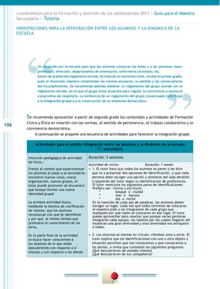 106
Lineamientos para la formación y atención de los adolescentes 2011 / Guía para el Maestro
Secundaria / Tutoría
Se recomienda aprovechar a partir de segundo grado los contenidos y actividades de Formación
Cívica y Ética en relación con las normas, el sentido de pertenencia, el trabajo colaborativo y la
convivencia democrática.
A continuación se propone una secuencia de actividades para favorecer la integración grupal.
Actividades para el ámbito Integración entre los alumnos y la dinámica de la escuela
1º. secundaria
Intención pedagógica de actividad
de inicio :
Frente al cambio que experimentan
los alumnos al pasar a la secundaria:
encontrar nuevas caras, nueva
organización, nuevos grupos, el
tutor puede promover un encuentro
que busque formar una nueva
identidad grupal
La primera actividad busca,
mediante la técnica de clarificación
de valores, que los alumnos
reconozcan con qué se identifican
y por qué, al mismo tiempo que
promueve el conocimiento de los
otros.
En la parte final de la actividad
se busca hacer conscientes a
los alumnos de lo que están
descubriendo con respecto a sí
mismos y con respecto a los demás
Duración: 3 sesiones
Actividad de inicio: Duración: 1 sesión
•  1. El tutor hace que todos los alumnos se paren y les dice
que va a presentar dos opciones de identificación, y que cada
persona debe escoger una opción y alinearse del lado derecho
o izquierdo del tutor según su identificación de preferencia.
El tutor menciona los siguientes pares de identificaciones:
Prefiero ser: vitrina o escritorio
“ bosque o ciudad
“ mar o llanura
“ día o noche
En la mención de cada par de palabras, los alumnos deben
escoger un lugar. Cada vez que todos terminan de colocarse,
el maestro pide a los integrantes de cada grupo que
expliquen por qué razón se colocaron en ese lugar. El tutor
puede aprovechar para resaltar que aunque varias personas
integraron cada equipo, las razones por las cuales llegaron ahí
muestran una gran diversidad y esta diversidad nos enriquece
a todos.
•  2. Los alumnos se sientan en círculo, viéndose unos a otros. El
tutor explica que las identificaciones con uno u otro objeto o
situación permiten que nos conozcamos y que conozcamos a
los demás, e invita que contesten las siguientes preguntas:
¿Qué descubrieron de ustedes mismos?
¿Qué descubrieron de sus compañeros?
Un recorrido por la escuela para que los alumnos conozcan las áreas y a las personas clave:
prefectura, dirección, departamento de orientación, enfermería (si existe), etc.
Sesión de análisis del reglamento escolar. Se trata de un momento clave, no sólo en primer grado,
pues el alumnado requiere comprender las normas escolares, su sentido y las consecuencias
del incumplimiento. Se recomienda además elaborar un reglamento del grupo acorde con el
reglamento escolar, en el que el grupo tome acuerdos para regular la convivencia y asuma el
compromiso de respetarlo. La existencia de un reglamento del grupo consensuado contribuye
a la integración grupal y a la construcción de un ambiente democrático.
ORIENTACIONES PARA LA INTEGRACIÓN ENTRE LOS ALUMNOS Y LA DINÁMICA DE LA
ESCUELA
 