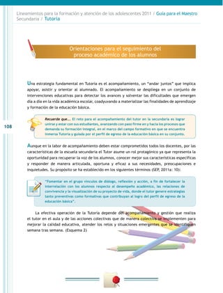 108
Lineamientos para la formación y atención de los adolescentes 2011 / Guía para el Maestro
Secundaria / Tutoría
Aunque en la labor de acompañamiento deben estar comprometidos todos los docentes, por las
características de la escuela secundaria el Tutor asume un rol protagónico ya que representa la
oportunidad para recuperar la voz de los alumnos, conocer mejor sus características específicas
y responder de manera articulada, oportuna y eficaz a sus necesidades, preocupaciones e
inquietudes. Su propósito se ha establecido en los siguientes términos (SEP, 2011a: 10):
Una estrategia fundamental en Tutoría es el acompañamiento, un “andar juntos” que implica
apoyar, asistir y orientar al alumnado. El acompañamiento se despliega en un conjunto de
intervenciones educativas para detectar los avances y solventar las dificultades que emergen
día a día en la vida académica escolar, coadyuvando a materializar las finalidades de aprendizaje
y formación de la educación básica.
La efectiva operación de la Tutoría depende del acompañamiento y gestión que realiza
el tutor en el aula y de las acciones colectivas que de manera colectiva se implementen para
mejorar la calidad educativa, atender los retos y situaciones emergentes que se identifiquen
semana tras semana. (Esquema 2)
Orientaciones para el seguimiento del
proceso académico de los alumnos
“Fomentar en el grupo vínculos de diálogo, reflexión y acción, a fin de fortalecer la
interrelación con los alumnos respecto al desempeño académico, las relaciones de
convivencia y la visualización de su proyecto de vida, donde el tutor genere estrategias
tanto preventivas como formativas que contribuyan al logro del perfil de egreso de la
educación básica”.
Recuerde que…. El reto para el acompañamiento del tutor en la secundaria es lograr
unirse y estar con sus estudiantes, avanzando con paso firme en y hacia los procesos que
demanda su formación integral, en el marco del campo formativo en que se encuentra
inmersa Tutoría y guiada por el perfil de egreso de la educación básica en su conjunto.
 