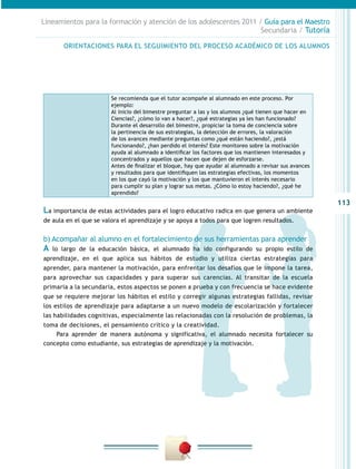 113
Lineamientos para la formación y atención de los adolescentes 2011 / Guía para el Maestro
Secundaria / Tutoría
La importancia de estas actividades para el logro educativo radica en que genera un ambiente
de aula en el que se valora el aprendizaje y se apoya a todos para que logren resultados.
b) Acompañar al alumno en el fortalecimiento de sus herramientas para aprender
A lo largo de la educación básica, el alumnado ha ido configurando su propio estilo de
aprendizaje, en el que aplica sus hábitos de estudio y utiliza ciertas estrategias para
aprender, para mantener la motivación, para enfrentar los desafíos que le impone la tarea,
para aprovechar sus capacidades y para superar sus carencias. Al transitar de la escuela
primaria a la secundaria, estos aspectos se ponen a prueba y con frecuencia se hace evidente
que se requiere mejorar los hábitos el estilo y corregir algunas estrategias fallidas, revisar
los estilos de aprendizaje para adaptarse a un nuevo modelo de escolarización y fortalecer
las habilidades cognitivas, especialmente las relacionadas con la resolución de problemas, la
toma de decisiones, el pensamiento crítico y la creatividad.
Para aprender de manera autónoma y significativa, el alumnado necesita fortalecer su
concepto como estudiante, sus estrategias de aprendizaje y la motivación.
Se recomienda que el tutor acompañe al alumnado en este proceso. Por
ejemplo:
Al inicio del bimestre preguntar a las y los alumnos ¿qué tienen que hacer en
Ciencias?, ¿cómo lo van a hacer?, ¿qué estrategias ya les han funcionado?
Durante el desarrollo del bimestre, propiciar la toma de conciencia sobre
la pertinencia de sus estrategias, la detección de errores, la valoración
de los avances mediante preguntas como ¿qué están haciendo?, ¿está
funcionando?, ¿han perdido el interés? Este monitoreo sobre la motivación
ayuda al alumnado a identificar los factores que los mantienen interesados y
concentrados y aquellos que hacen que dejen de esforzarse.
Antes de finalizar el bloque, hay que ayudar al alumnado a revisar sus avances
y resultados para que identifiquen las estrategias efectivas, los momentos
en los que cayó la motivación y los que mantuvieron el interés necesario
para cumplir su plan y lograr sus metas. ¿Cómo lo estoy haciendo?, ¿qué he
aprendido?
ORIENTACIONES PARA EL SEGUIMIENTO DEL PROCESO ACADÉMICO DE LOS ALUMNOS
 