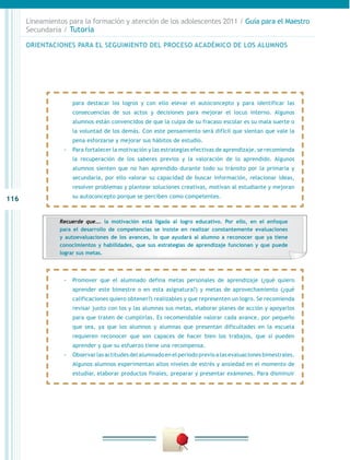 116
Lineamientos para la formación y atención de los adolescentes 2011 / Guía para el Maestro
Secundaria / Tutoría
para destacar los logros y con ello elevar el autoconcepto y para identificar las
consecuencias de sus actos y decisiones para mejorar el locus interno. Algunos
alumnos están convencidos de que la culpa de su fracaso escolar es su mala suerte o
la voluntad de los demás. Con este pensamiento será difícil que sientan que vale la
pena esforzarse y mejorar sus hábitos de estudio.
-- Para fortalecer la motivación y las estrategias efectivas de aprendizaje, se recomienda
la recuperación de los saberes previos y la valoración de lo aprendido. Algunos
alumnos sienten que no han aprendido durante todo su tránsito por la primaria y
secundaria, por ello valorar su capacidad de buscar información, relacionar ideas,
resolver problemas y plantear soluciones creativas, motivan al estudiante y mejoran
su autoconcepto porque se perciben como competentes.
-- Promover que el alumnado defina metas personales de aprendizaje (¿qué quiero
aprender este bimestre o en esta asignatura?) y metas de aprovechamiento (¿qué
calificaciones quiero obtener?) realizables y que representen un logro. Se recomienda
revisar junto con los y las alumnas sus metas, elaborar planes de acción y apoyarlos
para que traten de cumplirlas. Es recomendable valorar cada avance, por pequeño
que sea, ya que los alumnos y alumnas que presentan dificultades en la escuela
requieren reconocer que son capaces de hacer bien los trabajos, que sí pueden
aprender y que su esfuerzo tiene una recompensa.
-- Observar las actitudes del alumnado en el periodo previo a las evaluaciones bimestrales.
Algunos alumnos experimentan altos niveles de estrés y ansiedad en el momento de
estudiar, elaborar productos finales, preparar y presentar exámenes. Para disminuir
ORIENTACIONES PARA EL SEGUIMIENTO DEL PROCESO ACADÉMICO DE LOS ALUMNOS
Recuerde que…. la motivación está ligada al logro educativo. Por ello, en el enfoque
para el desarrollo de competencias se insiste en realizar constantemente evaluaciones
y autoevaluaciones de los avances, lo que ayudará al alumno a reconocer que ya tiene
conocimientos y habilidades, que sus estrategias de aprendizaje funcionan y que puede
lograr sus metas.
 