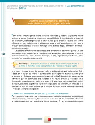 128
Lineamientos para la formación y atención de los adolescentes 2011 / Guía para el Maestro
Secundaria / Tutoría
Tener metas, imaginar para sí mismo un futuro prometedor y elaborar un proyecto de vida
protegen al alumno de riesgos e incrementan las posibilidades de que desarrolle su potencial.
Por el contrario, cuando se piensa que el futuro es peor que el presente, o que no tiene sentido
esforzarse, es muy probable que el adolescente tenga un mal rendimiento escolar y que se
involucre en situaciones y conductas de riesgo, como abuso de drogas, actividades delictivas o
embarazo adolescente.
Las personas toman mejores decisiones cuando tienen metas, objetivos o planes. Los y las
alumnas que tienen un proyecto de vida prometedor y realizable, suelen postergar el inicio de
las relaciones sexuales, evitan el abuso de drogas y alcohol, organizan mejor su tiempo, evitan
amistades que no ayudan a su desarrollo.
En primero y segundo grados, los alumnos elaboran su Proyecto de vida en Formación Cívica
y Ética. En el espacio de Tutoría se puede avanzar en este proceso durante el primer grado
de secundaria y fortalecer posteriormente lo realizado en FCyE. Asimismo, se pueden realizar
actividades que den continuidad a lo realizado en la escuela primaria y fortalezcan en el
alumnado las herramientas para elaborar su proyecto de vida, tomar mejores decisiones, resistir
la presión, desarrollar su potencial y prevenir riesgos como las adicciones, el embarazo en la
adolescencia o las ITS. Se recomienda que el personal de Tutoría realice actividades orientadas
a fortalecer los siguientes aspectos:
a) Fortalecer habilidades para la vida y capacidades personales
Para elaborar un proyecto de vida, el alumnado requiere identificar con claridad sus habilidades,
valores, intereses y limitaciones, tener confianza en sus capacidades y una sólida autoestima.
Se recomienda retomar los contenidos de Formación Cívica y Ética y materiales del Programa
Acciones para acompañar al alumnado
en la elaboración de su proyecto de vida
Recuerde que…. Un proyecto de vida es un plan en el que el alumnado se visualiza a
sí mismo en el mediano y largo plazo, plantea metas y elabora un plan para lograrlo.
 