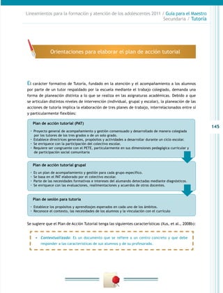 145
Lineamientos para la formación y atención de los adolescentes 2011 / Guía para el Maestro
Secundaria / Tutoría
Plan de acción tutorial (PAT)
·· Proyecto general de acompañamiento y gestión consensuado y desarrollado de manera colegiada
por los tutores de los tres grados o de un solo grado.
·· Establece directrices generales, propósitos y actividades a desarrollar durante un ciclo escolar.
·· Se enriquece con la participación del colectivo escolar.
·· Requiere ser congruente con el PETE, particularmente en sus dimensiones pedagógica curricular y
de participación social comunitaria
Plan de acción tutorial grupal
·· Es un plan de acompañamiento y gestión para cada grupo específico.
·· Se basa en el PAT elaborado por el colectivo escolar.
·· Parte de las necesidades formativas e intereses del alumando detectadas mediante diagnósticos.
·· Se enriquece con las evaluaciones, realimentaciones y acuerdos de otros docentes.
Plan de sesión para tutoría
·· Establece los propósitos y aprendizajes esperados en cada uno de los ámbitos.
·· Reconoce el contexto, las necesidades de los alumnos y la vinculación con el currículo
El carácter formativo de Tutoría, fundado en la atención y el acompañamiento a los alumnos
por parte de un tutor respaldado por la escuela mediante el trabajo colegiado, demanda una
forma de planeación distinta a lo que se realiza en las asignaturas académicas. Debido a que
se articulan distintos niveles de intervención (individual, grupal y escolar), la planeación de las
acciones de tutoría implica la elaboración de tres planes de trabajo, interrelacionados entre sí
y particularmente flexibles:
Orientaciones para elaborar el plan de acción tutorial
Se sugiere que el Plan de Acción Tutorial tenga las siguientes características (Xus, et al., 2008b):
•	 Contextualizado: Es un documento que se refiere a un centro concreto y que debe
responder a las características de sus alumnos y de su profesorado.
 