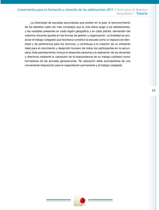 17
Lineamientos para la formación y atención de los adolescentes 2011 / Guía para el Maestro
Secundaria / Tutoría
La diversidad de escuelas secundarias que existen en el país, el reconocimiento
de los desafíos cada vez más complejos que la vida diaria exige a los adolescentes,
y las variables presentes en cada región geográfica y en cada plantel, demandan del
colectivo docente ajustes en las formas de gestión y organización. La finalidad es pro-
piciar el trabajo colegiado que favorezca constituir la escuela como un espacio de iden-
tidad y de pertenencia para los alumnos, y contribuya a la creación de un ambiente
ideal para el crecimiento y desarrollo humano de todos los participantes en la secun-
daria. Este planteamiento incluye el desarrollo personal y la realización de los docentes
y directivos mediante la valoración de la trascendencia de su trabajo cotidiano como
formadores de las actuales generaciones. Tal valoración debe acompañarse de una
conveniente disposición para la capacitación permanente y el trabajo colegiado
 