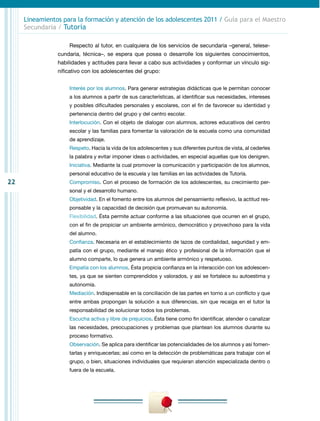 22
Lineamientos para la formación y atención de los adolescentes 2011 / Guía para el Maestro
Secundaria / Tutoría
Respecto al tutor, en cualquiera de los servicios de secundaria –general, telese-
cundaria, técnica–, se espera que posea o desarrolle los siguientes conocimientos,
habilidades y actitudes para llevar a cabo sus actividades y conformar un vínculo sig-
nificativo con los adolescentes del grupo:
Interés por los alumnos. Para generar estrategias didácticas que le permitan conocer
a los alumnos a partir de sus características, al identificar sus necesidades, intereses
y posibles dificultades personales y escolares, con el fin de favorecer su identidad y
pertenencia dentro del grupo y del centro escolar.
Interlocución. Con el objeto de dialogar con alumnos, actores educativos del centro
escolar y las familias para fomentar la valoración de la escuela como una comunidad
de aprendizaje.
Respeto. Hacia la vida de los adolescentes y sus diferentes puntos de vista, al cederles
la palabra y evitar imponer ideas o actividades, en especial aquellas que los denigren.
Iniciativa. Mediante la cual promover la comunicación y participación de los alumnos,
personal educativo de la escuela y las familias en las actividades de Tutoría.
Compromiso. Con el proceso de formación de los adolescentes, su crecimiento per-
sonal y el desarrollo humano.
Objetividad. En el fomento entre los alumnos del pensamiento reflexivo, la actitud res-
ponsable y la capacidad de decisión que promuevan su autonomía.
Flexibilidad. Ésta permite actuar conforme a las situaciones que ocurren en el grupo,
con el fin de propiciar un ambiente armónico, democrático y provechoso para la vida
del alumno.
Confianza. Necesaria en el establecimiento de lazos de cordialidad, seguridad y em-
patía con el grupo, mediante el manejo ético y profesional de la información que el
alumno comparte, lo que genera un ambiente armónico y respetuoso.
Empatía con los alumnos. Ésta propicia confianza en la interacción con los adolescen-
tes, ya que se sienten comprendidos y valorados, y así se fortalece su autoestima y
autonomía.
Mediación. Indispensable en la conciliación de las partes en torno a un conflicto y que
entre ambas propongan la solución a sus diferencias, sin que recaiga en el tutor la
responsabilidad de solucionar todos los problemas.
Escucha activa y libre de prejuicios. Ésta tiene como fin identificar, atender o canalizar
las necesidades, preocupaciones y problemas que plantean los alumnos durante su
proceso formativo.
Observación. Se aplica para identificar las potencialidades de los alumnos y así fomen-
tarlas y enriquecerlas; así como en la detección de problemáticas para trabajar con el
grupo, o bien, situaciones individuales que requieran atención especializada dentro o
fuera de la escuela.
 