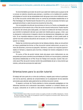 35
Lineamientos para la formación y atención de los adolescentes 2011 / Guía para el Maestro
Secundaria / Tutoría
Es recomendable que el plan de acción que cada tutor realice para su grupo se dé
a conocer al colectivo docente para precisar y coordinar, en la medida de lo posible,
actividades en función de las necesidades tanto del grupo como de la institución esco-
lar. El Plan de acción tutorial debe tomar en cuenta las prioridades establecidas en el
Plan Estratégico de Transformación Escolar (pete), así como el proceso formativo que
gradualmente llevan a cabo los alumnos durante los tres años.
Con el propósito de articular las acciones en torno a la Tutoría, es deseable que
se promueva la formulación de un Plan de acción tutorial institucional. Puede hacerlo
el colectivo de tutores para cada grado, con base en la detección de líneas comunes
que orienten la realización del plan que cada tutor diseña para su grupo, o bien, que
la planeación institucional al respecto retome las planeaciones trabajadas por cada
tutor. Si es imposible elaborar el plan de manera colegiada, el tutor puede pedir la
opinión de otros actores educativos de la escuela, con el fin de retroalimentar y enri-
quecer su trabajo.
Dadas las condiciones particulares de las telesecundarias, éstas se encuentran
en mayor posibilidad de formar un Plan de acción tutorial institucional, ya que el nú-
mero de docentes y alumnos es pequeño. Asimismo, cuentan con mayores oportuni-
dades en tiempos y espacios para reunirse y trabajar de manera colegiada en torno
a la Tutoría.
En suma, el Plan de acción tutorial, tanto del grupo como institucional, es una
propuesta que busca coordinar las actividades de Tutoría con los principios y prácticas
educativas establecidas en el Plan Anual de Trabajo de la escuela. Cuanto más con-
creto sea el Plan de acción tutorial, tendrá más posibilidades de ser un documento que
oriente y articule las acciones de cada tutor.3
Orientaciones para la acción tutorial
El trabajo del tutor parte de un clima de confianza y respeto para motivar la participa-
ción de los alumnos, además de comprometerse con la preparación de las sesiones
semanales para abordar adecuadamente los ámbitos de acción tutorial.
El espacio curricular de Tutoría plantea la misma propuesta pedagógica en los
diferentes servicios de la educación secundaria: mantener un contacto directo con
el grupo, colocando en el centro la vida del adolescente en sus distintas áreas de
3
	 Para profundizar sobre el Plan de acción tutorial, se sugiere consultar sep (2008), Orientación y Tutoría
III. Guía de trabajo. Tercer Taller de Actualización sobre los Programas de Estudio 2006. Reforma de la
Educación Secundaria, México.
 