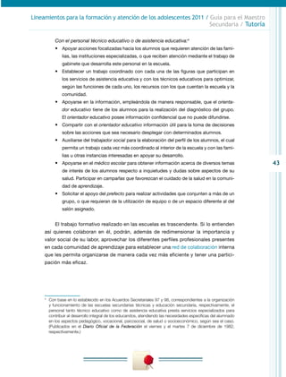 43
Lineamientos para la formación y atención de los adolescentes 2011 / Guía para el Maestro
Secundaria / Tutoría
Con el personal técnico educativo o de asistencia educativa:4
•	 Apoyar acciones focalizadas hacia los alumnos que requieren atención de las fami-
lias, las instituciones especializadas, o que reciben atención mediante el trabajo de
gabinete que desarrolla este personal en la escuela.
•	 Establecer un trabajo coordinado con cada una de las figuras que participan en
los servicios de asistencia educativa y con los técnicos educativos para optimizar,
según las funciones de cada uno, los recursos con los que cuentan la escuela y la
comunidad.
•	 Apoyarse en la información, empleándola de manera responsable, que el orienta-
dor educativo tiene de los alumnos para la realización del diagnóstico del grupo.
El orientador educativo posee información confidencial que no puede difundirse.
•	 Compartir con el orientador educativo información útil para la toma de decisiones
sobre las acciones que sea necesario desplegar con determinados alumnos.
•	 Auxiliarse del trabajador social para la elaboración del perfil de los alumnos, el cual
permita un trabajo cada vez más coordinado al interior de la escuela y con las fami-
lias u otras instancias interesadas en apoyar su desarrollo.
•	 Apoyarse en el médico escolar para obtener información acerca de diversos temas
de interés de los alumnos respecto a inquietudes y dudas sobre aspectos de su
salud. Participar en campañas que favorezcan el cuidado de la salud en la comuni-
dad de aprendizaje.
•	 Solicitar el apoyo del prefecto para realizar actividades que conjunten a más de un
grupo, o que requieran de la utilización de equipo o de un espacio diferente al del
salón asignado.
El trabajo formativo realizado en las escuelas es trascendente. Si lo entienden
así quienes colaboran en él, podrán, además de redimensionar la importancia y
valor social de su labor, aprovechar los diferentes perfiles profesionales presentes
en cada comunidad de aprendizaje para establecer una red de colaboración interna
que les permita organizarse de manera cada vez más eficiente y tener una partici-
pación más eficaz.
4
	 Con base en lo establecido en los Acuerdos Secretariales 97 y 98, correspondientes a la organización
y funcionamiento de las escuelas secundarias técnicas y educación secundaria, respectivamente, el
personal tanto técnico educativo como de asistencia educativa presta servicios especializados para
contribuir al desarrollo integral de los educandos, atendiendo las necesidades específicas del alumnado
en los aspectos pedagógico, vocacional, psicosocial, de salud o socioeconómico, según sea el caso.
(Publicados en el Diario Oficial de la Federación el viernes y el martes 7 de diciembre de 1982,
respectivamente.)
 