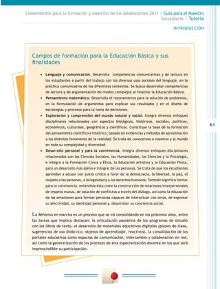 61
INTRODUCCIÓN
Lineamientos para la formación y atención de los adolescentes 2011 / Guía para el Maestro
Secundaria / Tutoría
Campos de formación para la Educación Básica y sus
finalidades
•	 Lenguaje y comunicación. Desarrolla competencias comunicativas y de lectura en
los estudiantes a partir del trabajo con los diversos usos sociales del lenguaje, en la
práctica comunicativa de los diferentes contextos. Se busca desarrollar competencias
de lectura y de argumentación de niveles complejos al finalizar la Educación Básica.
•	 	Pensamiento matemático. Desarrolla el razonamiento para la solución de problemas,
en la formulación de argumentos para explicar sus resultados y en el diseño de
estrategias y procesos para la toma de decisiones.
•	 	Exploración y comprensión del mundo natural y social. Integra diversos enfoques
disciplinares relacionados con aspectos biológicos, históricos, sociales, políticos,
económicos, culturales, geográficos y científicos. Constituye la base de la formación
del pensamiento científico e histórico, basado en evidencias y métodos de aproximación
a los distintos fenómenos de la realidad. Se trata de conocernos a nosotros y al mundo
en toda su complejidad y diversidad.
•	 	Desarrollo personal y para la convivencia. Integra diversos enfoques disciplinares
relacionados con las Ciencias Sociales, las Humanidades, las Ciencias y la Psicología,
e integra a la Formación Cívica y Ética, la Educación Artística y la Educación Física,
para un desarrollo más pleno e integral de las personas. Se trata de que los estudiantes
aprendan a actuar con juicio crítico a favor de la democracia, la libertad, la paz, el
respeto a las personas, a la legalidad y a los derechos humanos. También significa formar
para la convivencia, entendida ésta como la construcción de relaciones interpersonales
de respeto mutuo, de solución de conflictos a través del diálogo, así como la educación
de las emociones para formar personas capaces de interactuar con otros, de expresar
su afectividad, su identidad personal y, desarrollar su conciencia social.
La Reforma en marcha es un proceso que se irá consolidando en los próximos años, entre
las tareas que implica destacan: la articulación paulatina de los programas de estudio
con los libros de texto, el desarrollo de materiales educativos digitales (planes de clase,
sugerencias de uso didáctico, objetos de aprendizaje, reactivos), la consolidación de los
portales educativos como espacios de comunicación, intercambio y colaboración en red,
así como la generalización de los procesos de alta especialización docente en los que será
imprescindible su participación.
 