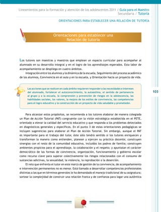 103
Lineamientos para la formación y atención de los adolescentes 2011 / Guía para el Maestro
Secundaria / Tutoría
Los tutores son maestras y maestros que emplean un espacio curricular para acompañar al
alumnado en su desarrollo integral y en el logro de los aprendizajes esperados. Esta labor de
acompañamiento se despliega en cuatro ámbitos.
Integración entre los alumnos y la dinámica de la escuela, Seguimiento del proceso académico
de los alumnos, Convivencia en el aula y en la escuela, y Orientación hacia un proyecto de vida.
Para alcanzar estos propósitos, se recomienda a los tutores elaborar de manera colegiada
un Plan de Acción Tutorial (PAT) congruente con la visión estratégica establecida en el PETE,
orientado a elevar la calidad del servicio educativo y que responda a los problemas detectados
en diagnósticos generales y específicos. En el punto 3 de estas orientaciones pedagógicas se
incluyen sugerencias para elaborar el Plan de Acción Tutorial. Sin embargo, aunque el PAT
es importante para el trabajo del tutor, éste sólo tendrá sentido si los tutores enriquecen y
transforman la manera como entienden, planean y ejercen su práctica docente; construyen
sinergias con el resto de la comunidad educativa, incluidos los padres de familia; construyen
ambientes propicios para el aprendizaje, la colaboración y el respeto; y apuntalan el carácter
democrático de las formas de convivencia, organización, funcionamiento y gobierno escolar
como recurso clave para superar colectivamente los riesgos relacionados con el consumo de
sustancias adictivas, la sexualidad, la violencia, la reprobación o la deserción.
El reto que enfrenta el tutor en este marco de gestión de la convivencia, de acompañamiento
e intervención permanentes no es menor. Está llamado a desarrollar competencias profesionales
distintas a las que en términos generales le ha demandado el manejo tradicional de su asignatura;
sortear la complejidad de construir una relación franca y de confianza para logar una auténtica
ORIENTACIONES PARA ESTABLECER UNA RELACIÓN DE TUTORÍA
Orientaciones para establecer una
Relación de tutoría
Las acciones que se realicen en cada ámbito requieren responder a las necesidades e intereses
del alumnado, fortalecer el autoconocimiento, la autoestima, el sentido de pertenencia
al grupo y a la escuela, la comprensión y prevención de riesgos en la adolescencia, las
habilidades sociales, los valores, la mejora de los estilos de convivencia, las competencias
para el logro educativo y la construcción de un proyecto de vida saludable y prometedor.
 