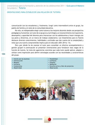 104
Lineamientos para la formación y atención de los adolescentes 2011 / Guía para el Maestro
Secundaria / Tutoría
comunicación con los estudiantes y, finalmente, fungir como intermediario entre el grupo, los
padres de familia y el resto de la comunidad educativa.
Por ello, es indispensable elegir como tutores a los mejores docentes desde una perspectiva
pedagógica y humanista: ser tutor de un grupo es un privilegio y un reconocimiento a la trayectoria,
desempeño y capacidad del docente para interactuar con los adolescentes y hacer sinergia con
sus pares y directivos, en un marco de trabajo colaborativo. Los lineamientos para la Tutoría
destacan diversos conocimientos, habilidades y actitudes que dan cuenta de la complejidad y
retos que una tutoría comprometida implica para el educador (SEP, 2011a: 13).
Pero ¿por dónde ha de avanzar el tutor para consolidar un efectivo acompañamiento y
gestión grupal? A continuación se presentan orientaciones para fortalecer esos rasgos de la
función de tutoría. Se trata de sugerencias concretas que cada tutor puede aplicar, adaptar o
utilizar como inspiración para definir estrategias acordes con las necesidades y características
del grupo.
•  Interés por los alumnos
•  Interlocución
•  Respeto
•  Iniciativa
•  Compromiso
•  Objetividad
•  Flexibilidad
•  Confianza
•  Empatía
•  Mediación
•  Escucha activa y libre de prejuicios
•  Observación
ORIENTACIONES PARA ESTABLECER UNA RELACIÓN DE TUTORÍA
 