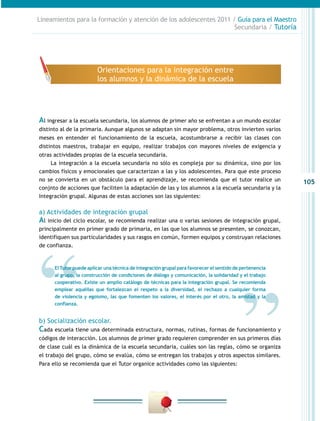105
Lineamientos para la formación y atención de los adolescentes 2011 / Guía para el Maestro
Secundaria / Tutoría
Al ingresar a la escuela secundaria, los alumnos de primer año se enfrentan a un mundo escolar
distinto al de la primaria. Aunque algunos se adaptan sin mayor problema, otros invierten varios
meses en entender el funcionamiento de la escuela, acostumbrarse a recibir las clases con
distintos maestros, trabajar en equipo, realizar trabajos con mayores niveles de exigencia y
otras actividades propias de la escuela secundaria.
La integración a la escuela secundaria no sólo es compleja por su dinámica, sino por los
cambios físicos y emocionales que caracterizan a las y los adolescentes. Para que este proceso
no se convierta en un obstáculo para el aprendizaje, se recomienda que el tutor realice un
conjnto de acciones que faciliten la adaptación de las y los alumnos a la escuela secundaria y la
Integración grupal. Algunas de estas acciones son las siguientes:
a) Actividades de integración grupal
Al inicio del ciclo escolar, se recomienda realizar una o varias sesiones de integración grupal,
principalmente en primer grado de primaria, en las que los alumnos se presenten, se conozcan,
identifiquen sus particularidades y sus rasgos en común, formen equipos y construyan relaciones
de confianza.
b) Socialización escolar.
Cada escuela tiene una determinada estructura, normas, rutinas, formas de funcionamiento y
códigos de interacción. Los alumnos de primer grado requieren comprender en sus primeros días
de clase cuál es la dinámica de la escuela secundaria, cuáles son las reglas, cómo se organiza
el trabajo del grupo, cómo se evalúa, cómo se entregan los trabajos y otros aspectos similares.
Para ello se recomienda que el Tutor organice actividades como las siguientes:
Orientaciones para la integración entre
los alumnos y la dinámica de la escuela
ElTutor puede aplicar una técnica de integración grupal para favorecer el sentido de pertenencia
al grupo, la construcción de condiciones de diálogo y comunicación, la solidaridad y el trabajo
cooperativo. Existe un amplio catálogo de técnicas para la integración grupal. Se recomienda
emplear aquéllas que fortalezcan el respeto a la diversidad, el rechazo a cualquier forma
de violencia y egoísmo, las que fomenten los valores, el interés por el otro, la amistad y la
confianza.
 