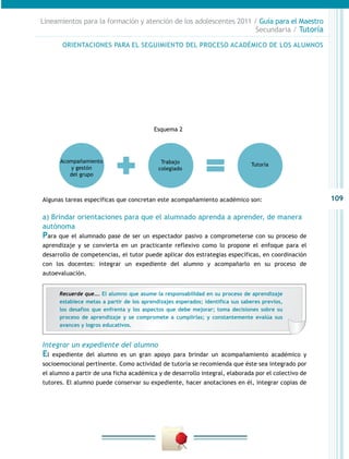 109
Lineamientos para la formación y atención de los adolescentes 2011 / Guía para el Maestro
Secundaria / Tutoría
Algunas tareas específicas que concretan este acompañamiento académico son:
a) Brindar orientaciones para que el alumnado aprenda a aprender, de manera
autónoma
Para que el alumnado pase de ser un espectador pasivo a comprometerse con su proceso de
aprendizaje y se convierta en un practicante reflexivo como lo propone el enfoque para el
desarrollo de competencias, el tutor puede aplicar dos estrategias específicas, en coordinación
con los docentes: integrar un expediente del alumno y acompañarlo en su proceso de
autoevaluación.
Esquema 2
Acompañamiento
y gestón
del grupo
Trabajo
colegiado
Tutoría
Integrar un expediente del alumno
El expediente del alumno es un gran apoyo para brindar un acompañamiento académico y
socioemocional pertinente. Como actividad de tutoría se recomienda que éste sea integrado por
el alumno a partir de una ficha académica y de desarrollo integral, elaborada por el colectivo de
tutores. El alumno puede conservar su expediente, hacer anotaciones en él, integrar copias de
ORIENTACIONES PARA EL SEGUIMIENTO DEL PROCESO ACADÉMICO DE LOS ALUMNOS
Recuerde que…. El alumno que asume la responsabilidad en su proceso de aprendizaje
establece metas a partir de los aprendizajes esperados; identifica sus saberes previos,
los desafíos que enfrenta y los aspectos que debe mejorar; toma decisiones sobre su
proceso de aprendizaje y se compromete a cumplirlas; y constantemente evalúa sus
avances y logros educativos.
 