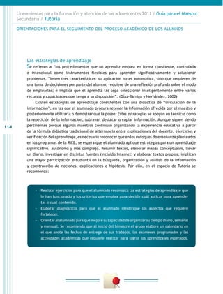 114
Lineamientos para la formación y atención de los adolescentes 2011 / Guía para el Maestro
Secundaria / Tutoría
Las estrategias de aprendizaje
Se refieren a “los procedimientos que un aprendiz emplea en forma consciente, controlada
e intencional como instrumentos flexibles para aprender significativamente y solucionar
problemas. Tienen tres características: su aplicación no es automática, sino que requieren de
una toma de decisiones por parte del alumno; requiere de una reflexión profunda sobre el modo
de emplearlas; e implica que el aprendiz las sepa seleccionar inteligentemente entre varios
recursos y capacidades que tenga a su disposición”. (Díaz-Barriga y Hernández, 2002)
Existen estrategias de aprendizaje consistentes con una didáctica de “circulación de la
información”, en las que el alumnado procura retener la información ofrecida por el maestro y
posteriormente utilizarla o demostrar que la posee. Estas estrategias se apoyan en técnicas como
la repetición de la información, subrayar, destacar o copiar información. Aunque siguen siendo
pertinentes porque algunos maestros continúan organizando la experiencia educativa a partir
de la fórmula didáctica tradicional de alternancia entre explicaciones del docente, ejercicios y
verificación del aprendizaje, es necesario reconocer que en los enfoques de enseñanza planteados
en los programas de la RIEB, se espera que el alumnado aplique estrategias para un aprendizaje
significativo, autónomo y más complejo. Resumir textos, elaborar mapas conceptuales, llevar
un diario, investigar en distintas fuentes (incluido Internet) y elaborar textos propios, implican
una mayor participación estudiantil en la búsqueda, organización y análisis de la información
y construcción de nociones, explicaciones e hipótesis. Por ello, en el espacio de Tutoría se
recomienda:
ORIENTACIONES PARA EL SEGUIMIENTO DEL PROCESO ACADÉMICO DE LOS ALUMNOS
-- Realizar ejercicios para que el alumnado reconozca las estrategias de aprendizaje que
le han funcionado y los criterios que emplea para decidir cuál aplicar para aprender
tal o cual contenido.
-- Elaborar diagnósticos para que el alumnado identifique los aspectos que requiere
fortalecer.
-- Orientar al alumnado para que mejore su capacidad de organizar su tiempo diario, semanal
y mensual. Se recomienda que al inicio del bimestre el grupo elabore un calendario en
el que anote las fechas de entrega de sus trabajos, los exámenes programados y las
actividades académicas que requiere realizar para lograr los aprendizajes esperados.
 