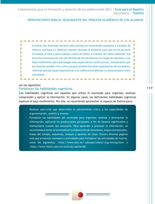 117
Lineamientos para la formación y atención de los adolescentes 2011 / Guía para el Maestro
Secundaria / Tutoría
son las siguientes:
Fortalecer las habilidades cognitivas
Las habilidades cognitivas son aquellas que utiliza el alumnado para organizar, analizar,
comprender y aplicar la información. En algunos casos, las deficientes habilidades cognitivas
explican el bajo rendimiento. Por ello, se recomienda aprovechar el espacio de Tutoría para:
el estrés del alumnado durante este periodo se recomienda ayudarles a estudiar de
manera continua y a detectar avances durante el bimestre para que no se acumule
el trabajo al final y para trabajar contra el temor al fracaso; así como mantener una
estrecha comunicación con las familias de los estudiantes en riesgo de reprobar o con
bajo rendimiento para que tengan unas expectativas constructivas, considerando que
los alumnos pueden vivir como una gran presión las altas expectativas de sus padres,
mientras que las bajas expectativas o la indiferencia afectan su autoconcepto como
estudiante.
-- Realizar ejercicios que desarrollen el pensamiento crítico y las capacidades de
argumentación, análisis y síntesis.
-- Fortalecer las habilidades del alumnado para organizar, analizar y jerarquizar la
información, aplicarla en producciones personales a fin de hacerla significativa y
memorizarla cuando sea necesario. Para aprender a procesar la información, se
recomienda orientar al alumnado en la elaboración de resúmenes, mapas conceptuales,
líneas del tiempo, esquemas, ensayos y apuntes de clase. Existen diversas páginas
web que presentan ejemplos y actividades para fortalecer las actividades de tutoría,
como las siguientes: <http://www.xtec.es/~cdorado/cdora1/esp/tecniq.htm> y
<http://www.imovo.com.mx/articulo.asp?id=68>
ORIENTACIONES PARA EL SEGUIMIENTO DEL PROCESO ACADÉMICO DE LOS ALUMNOS
 